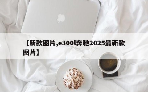 【新款图片,e300l奔驰2025最新款图片】