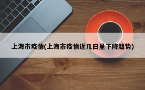 上海市疫情(上海市疫情近几日呈下降趋势)