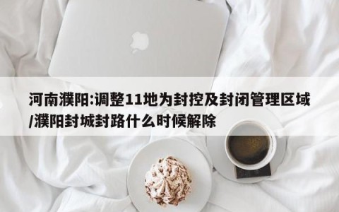 河南濮阳:调整11地为封控及封闭管理区域/濮阳封城封路什么时候解除