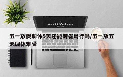 五一放假调休5天还能跨省出行吗/五一放五天调休难受