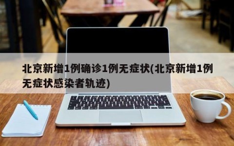 北京新增1例确诊1例无症状(北京新增1例无症状感染者轨迹)