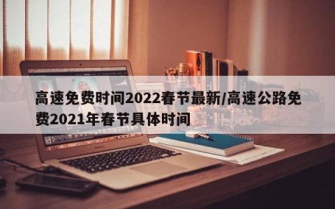 高速免费时间2022春节最新/高速公路免费2021年春节具体时间