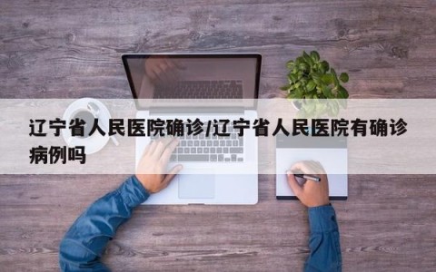辽宁省人民医院确诊/辽宁省人民医院有确诊病例吗