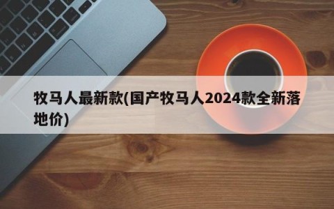 牧马人最新款(国产牧马人2024款全新落地价)