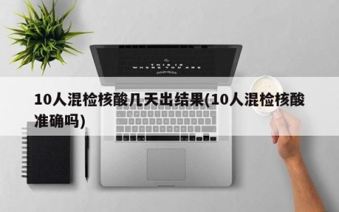 10人混检核酸几天出结果(10人混检核酸准确吗)