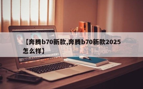 【奔腾b70新款,奔腾b70新款2025怎么样】