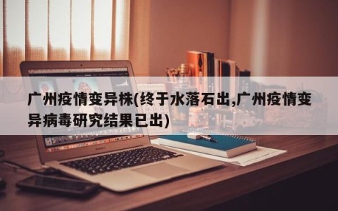 广州疫情变异株(终于水落石出,广州疫情变异病毒研究结果已出)
