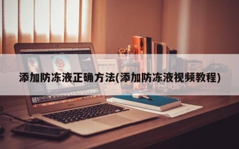 添加防冻液正确方法(添加防冻液视频教程)