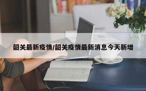 韶关最新疫情/韶关疫情最新消息今天新增