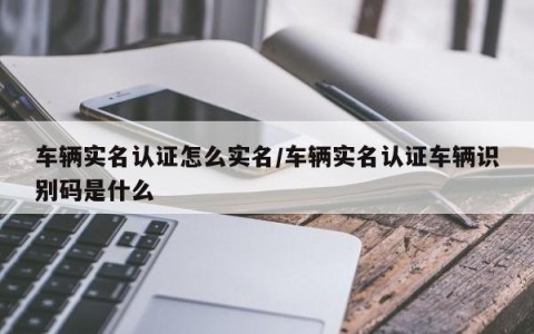 车辆实名认证怎么实名/车辆实名认证车辆识别码是什么