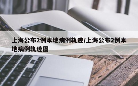 上海公布2例本地病例轨迹/上海公布2例本地病例轨迹图