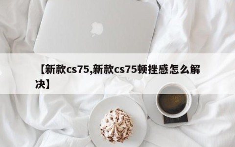 【新款cs75,新款cs75顿挫感怎么解决】