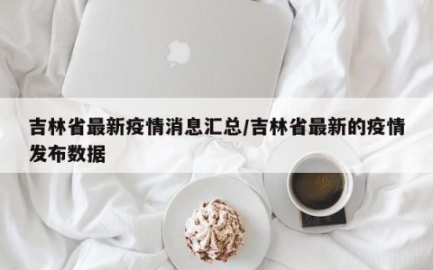 吉林省最新疫情消息汇总/吉林省最新的疫情发布数据