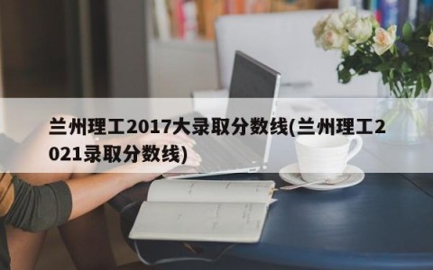 兰州理工2017大录取分数线(兰州理工2021录取分数线)