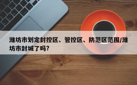 潍坊市划定封控区、管控区、防范区范围/潍坊市封城了吗?