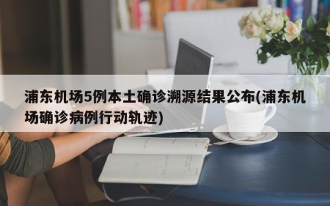浦东机场5例本土确诊溯源结果公布(浦东机场确诊病例行动轨迹)