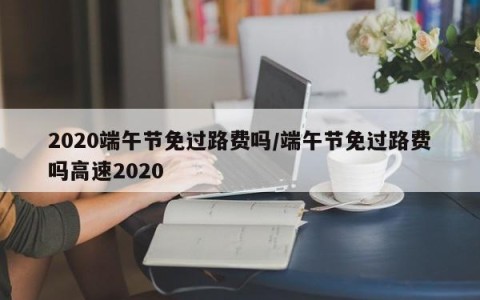 2020端午节免过路费吗/端午节免过路费吗高速2020