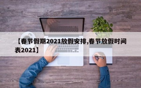 【春节假期2021放假安排,春节放假时间表2021】