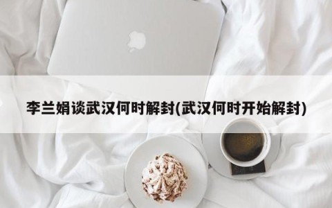 李兰娟谈武汉何时解封(武汉何时开始解封)
