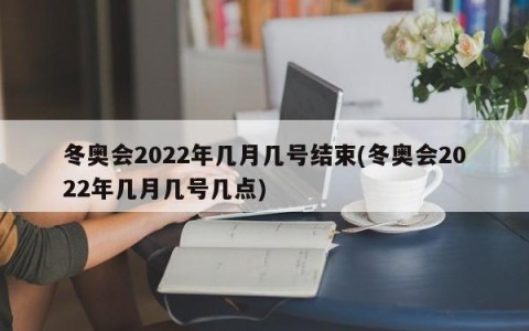 冬奥会2022年几月几号结束(冬奥会2022年几月几号几点)