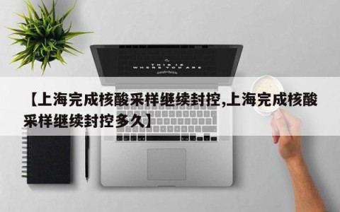 【上海完成核酸采样继续封控,上海完成核酸采样继续封控多久】