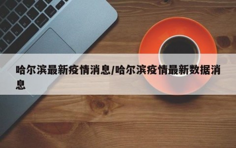 哈尔滨最新疫情消息/哈尔滨疫情最新数据消息