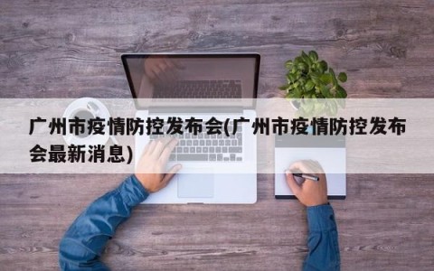广州市疫情防控发布会(广州市疫情防控发布会最新消息)