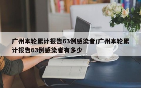 广州本轮累计报告63例感染者/广州本轮累计报告63例感染者有多少