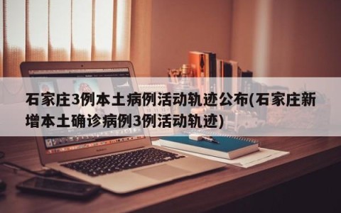 石家庄3例本土病例活动轨迹公布(石家庄新增本土确诊病例3例活动轨迹)