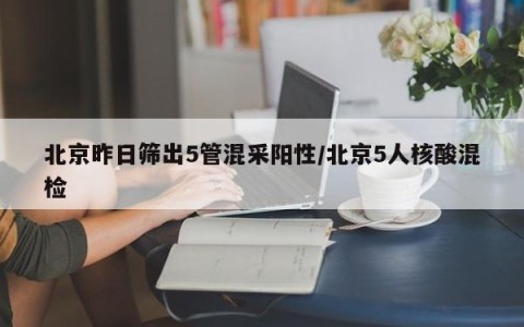 北京昨日筛出5管混采阳性/北京5人核酸混检