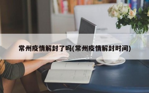 常州疫情解封了吗(常州疫情解封时间)