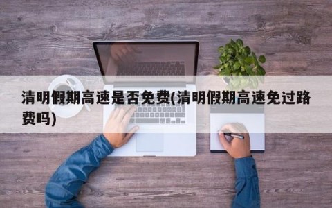 清明假期高速是否免费(清明假期高速免过路费吗)