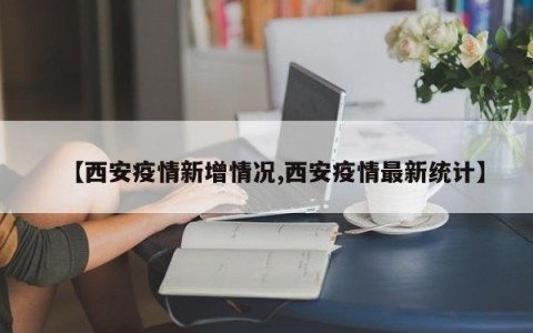 【西安疫情新增情况,西安疫情最新统计】