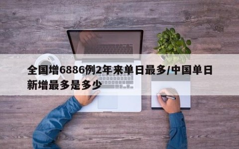 全国增6886例2年来单日最多/中国单日新增最多是多少