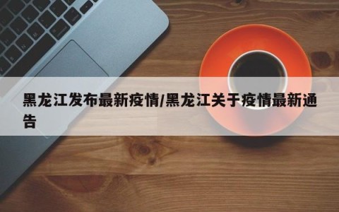 黑龙江发布最新疫情/黑龙江关于疫情最新通告