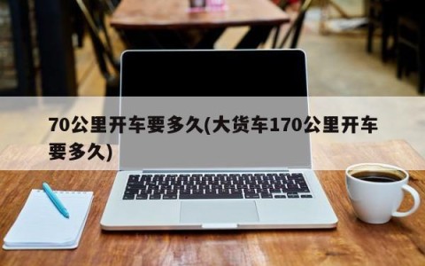 70公里开车要多久(大货车170公里开车要多久)