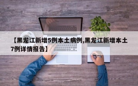 【黑龙江新增5例本土病例,黑龙江新增本土7例详情报告】