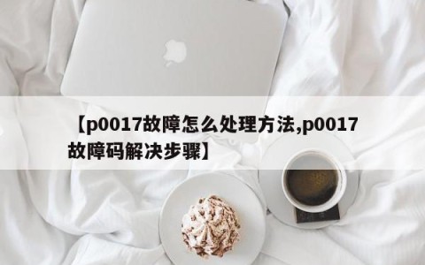 【p0017故障怎么处理方法,p0017故障码解决步骤】