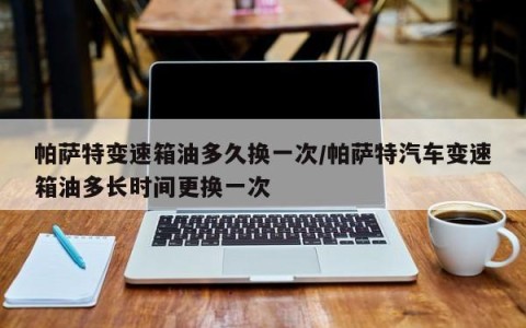 帕萨特变速箱油多久换一次/帕萨特汽车变速箱油多长时间更换一次