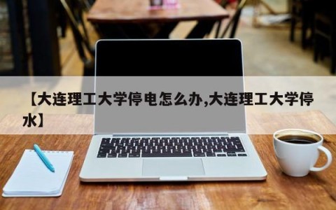 【大连理工大学停电怎么办,大连理工大学停水】