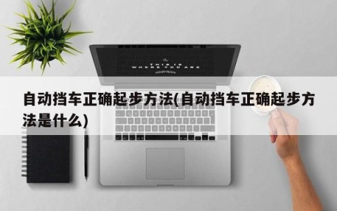 自动挡车正确起步方法(自动挡车正确起步方法是什么)