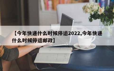 【今年快递什么时候停运2022,今年快递什么时候停运邮政】