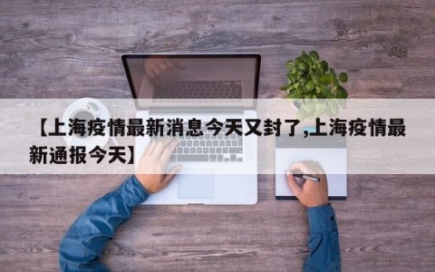 【上海疫情最新消息今天又封了,上海疫情最新通报今天】