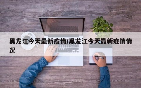 黑龙江今天最新疫情/黑龙江今天最新疫情情况