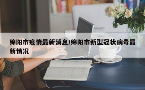 绵阳市疫情最新消息/绵阳市新型冠状病毒最新情况