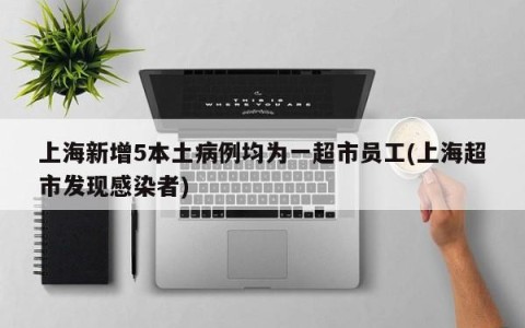 上海新增5本土病例均为一超市员工(上海超市发现感染者)