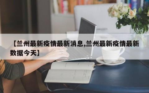 【兰州最新疫情最新消息,兰州最新疫情最新数据今天】