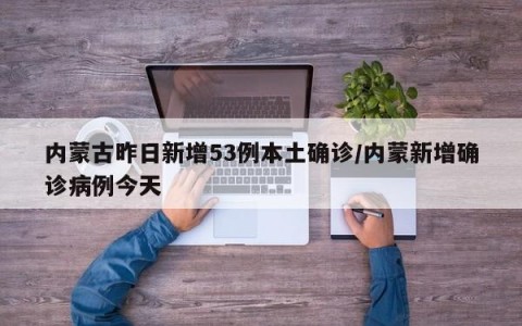 内蒙古昨日新增53例本土确诊/内蒙新增确诊病例今天