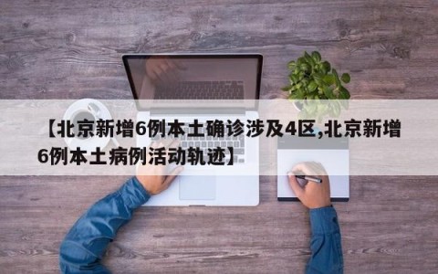 【北京新增6例本土确诊涉及4区,北京新增6例本土病例活动轨迹】
