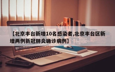 【北京丰台新增10名感染者,北京丰台区新增两例新冠肺炎确诊病例】